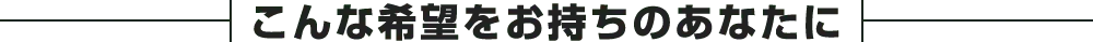 こんな希望をお持ちのあなたに