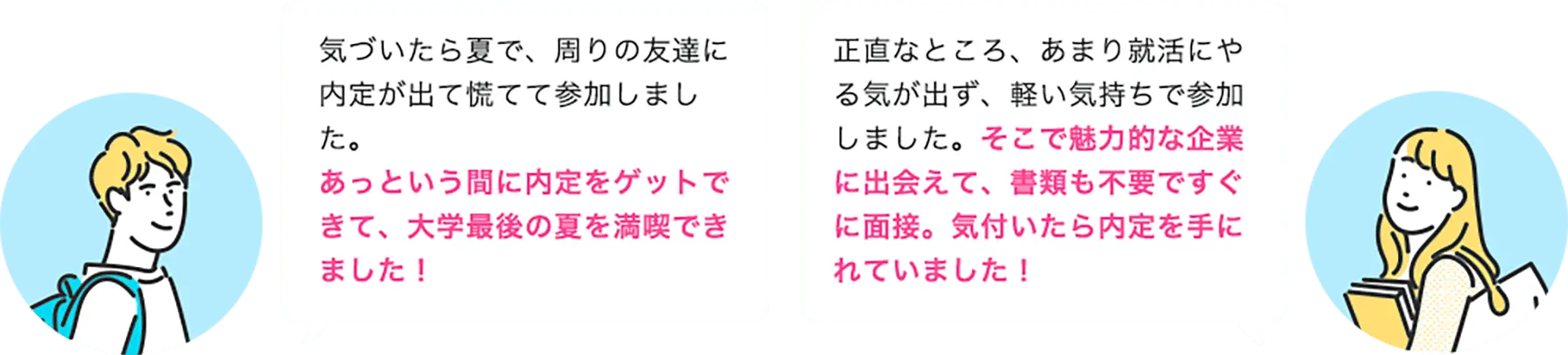 気づいたら夏で、周りの友達に内定が出て慌てて参加しました。 あっという間に内定をゲットできて、大学最後の夏を満喫できました！